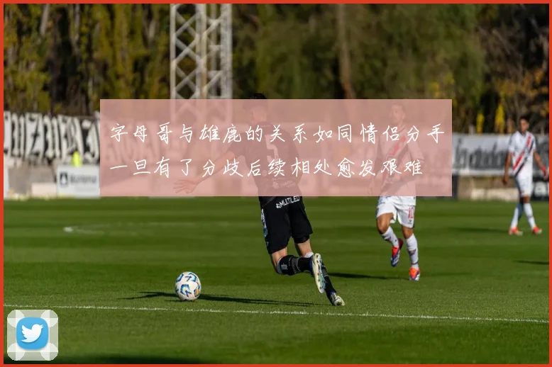 字母哥与雄鹿的关系如同情侣分手一旦有了分歧后续相处愈发艰难
