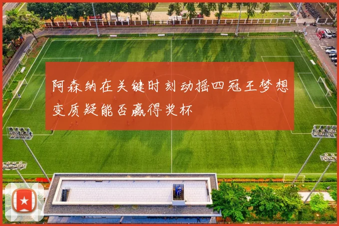 阿森纳在关键时刻动摇四冠王梦想变质疑能否赢得奖杯