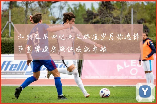 加利亚尼回忆米兰辉煌岁月称选择萨基曾遭质疑但成就卓越