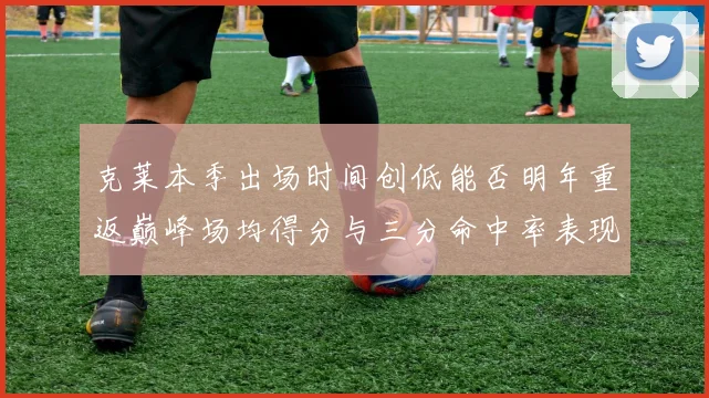 克莱本季出场时间创低能否明年重返巅峰场均得分与三分命中率表现分析