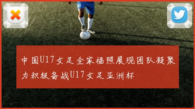 中国U17女足全家福照展现团队凝聚力积极备战U17女足亚洲杯